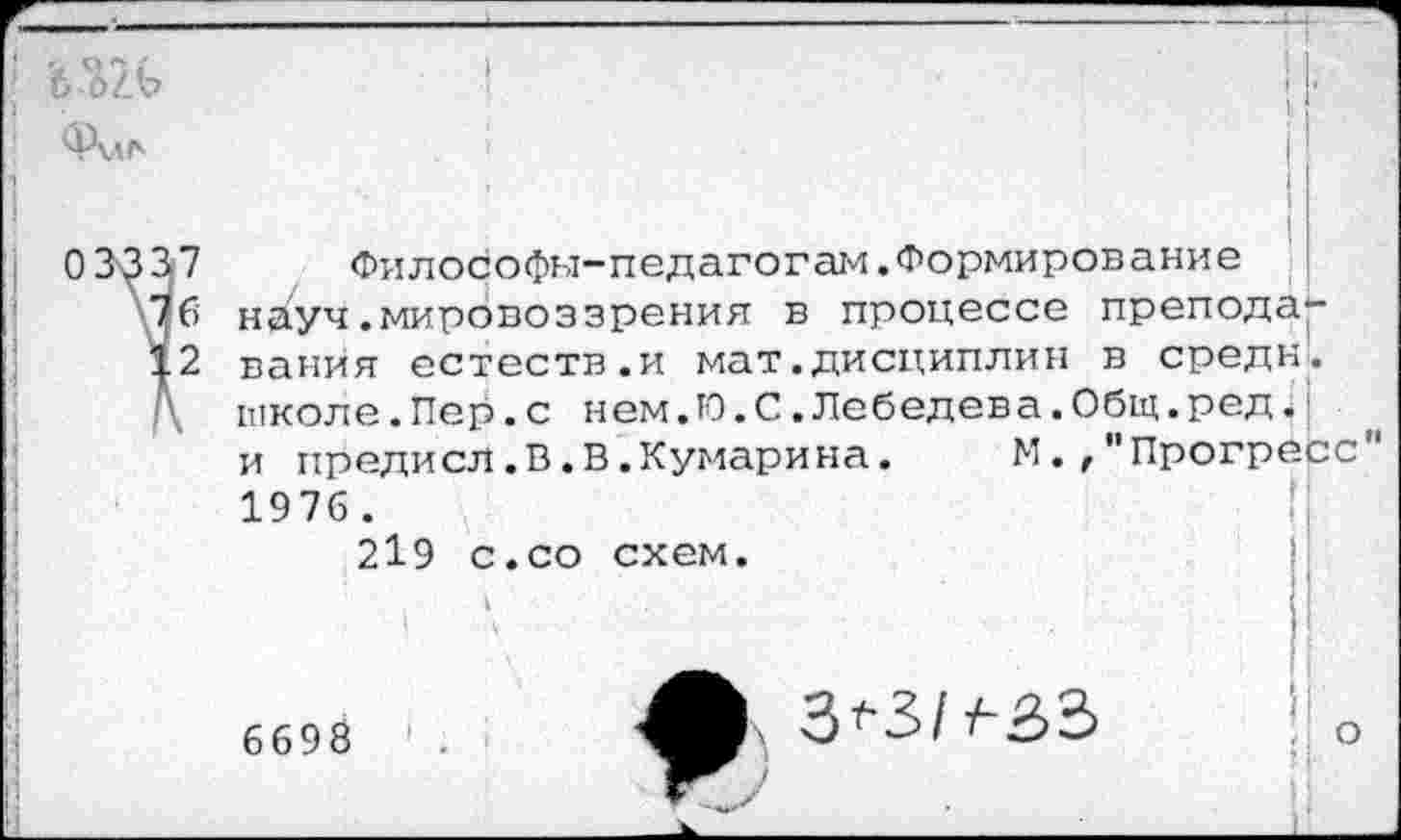 ﻿Члл*
Философы-педагогам.Формирование науч.мировоззрения в процессе препода** ванйя естеств.и мат.дисциплин в средн, школе.Пер.с нем.Ю.С.Лебедева.Общ.ред.: и предисл.В.В.Кумарина. М.,"Прогресс 1976.
219 с.со схем.
6698
о